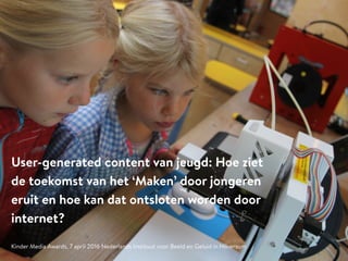 User-generated content van jeugd: Hoe ziet
de toekomst van het ‘Maken’ door jongeren
eruit en hoe kan dat ontsloten worden door
internet?
Kinder Media Awards, 7 april 2016 Nederlands Instituut voor Beeld en Geluid in Hilversum
 