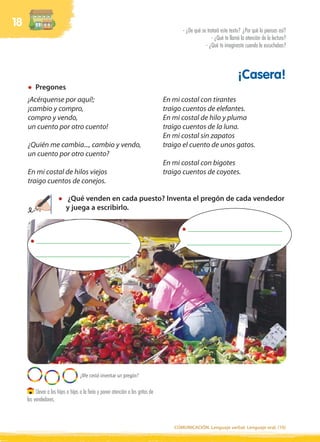 18
                                                                                         - ¿De qué se tratará este texto? ¿Por qué lo piensas así?
                                                                                                         - ¿Qué te llamó la atención de la lectura?
                                                                                                     - ¿Qué te imaginaste cuando la escuchabas?




                                                                                                                       ¡Casera!
         Pregones
     ¡Acérquense por aquí!;                                                        En mi costal con tirantes
     ¡cambio y compro,                                                             traigo cuentos de elefantes.
     compro y vendo,                                                               En mi costal de hilo y pluma
     un cuento por otro cuento!                                                    traigo cuentos de la luna.
                                                                                   En mi costal sin zapatos
     ¿Quién me cambia..., cambio y vendo,                                          traigo el cuento de unos gatos.
     un cuento por otro cuento?
                                                                                   En mi costal con bigotes
     En mi costal de hilos viejos                                                  traigo cuentos de coyotes.
     traigo cuentos de conejos.

                           ¿Qué venden en cada puesto? Inventa el pregón de cada vendedor
                           y juega a escribirlo.

                                                                                            _________________________
          _________________________                                                        _________________________
         _________________________




                                    ¿Me costó inventar un pregón?

          Llevar a los hijos o hijas a la feria y poner atención a los gritos de
     los vendedores.



                                                                                      COMUNICACIÓN. Lenguaje verbal. Lenguaje oral. (10)
 
