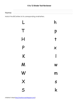 A Mother’s Road (http://mothersroad.blogspot.com/)
K to 12 Kinder Test Reviewer
Name:
Match the BIG letters to its corresponding small letters.
L h
T p
H t
P x
K l
M w
W m
X s
S k
 