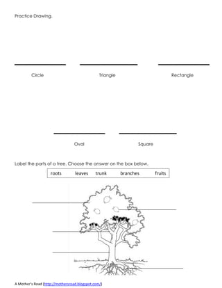 A Mother’s Road (http://mothersroad.blogspot.com/)
Practice Drawing.
________ _________ ________
Circle Triangle Rectangle
________ _________
Oval Square
Label the parts of a tree. Choose the answer on the box below.
roots leaves trunk branches fruits
 