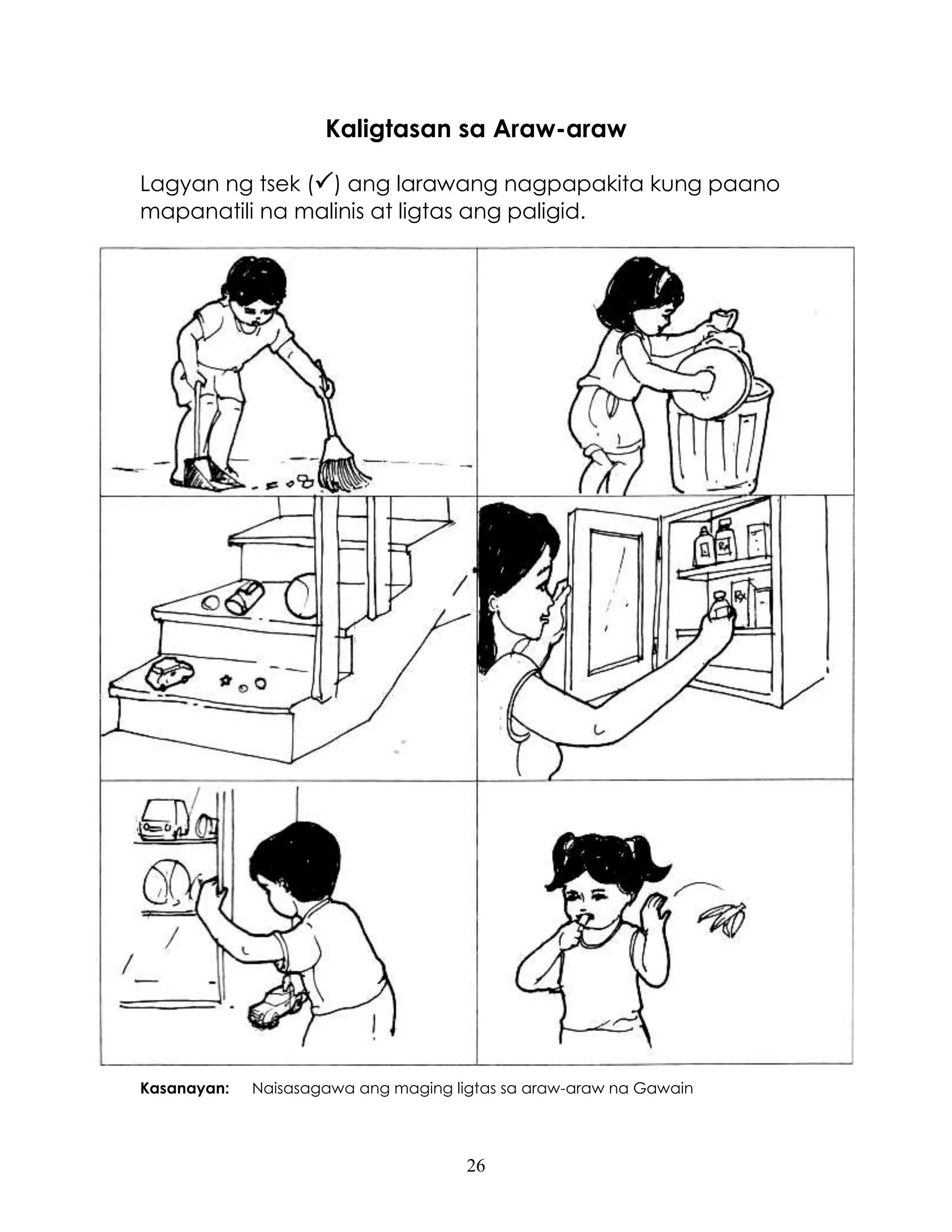 26
Kaligtasan sa Araw-araw
Lagyan ng tsek () ang larawang nagpapakita kung paano
mapanatili na malinis at ligtas ang paligid.
Kasanayan: Naisasagawa ang maging ligtas sa araw-araw na Gawain
 