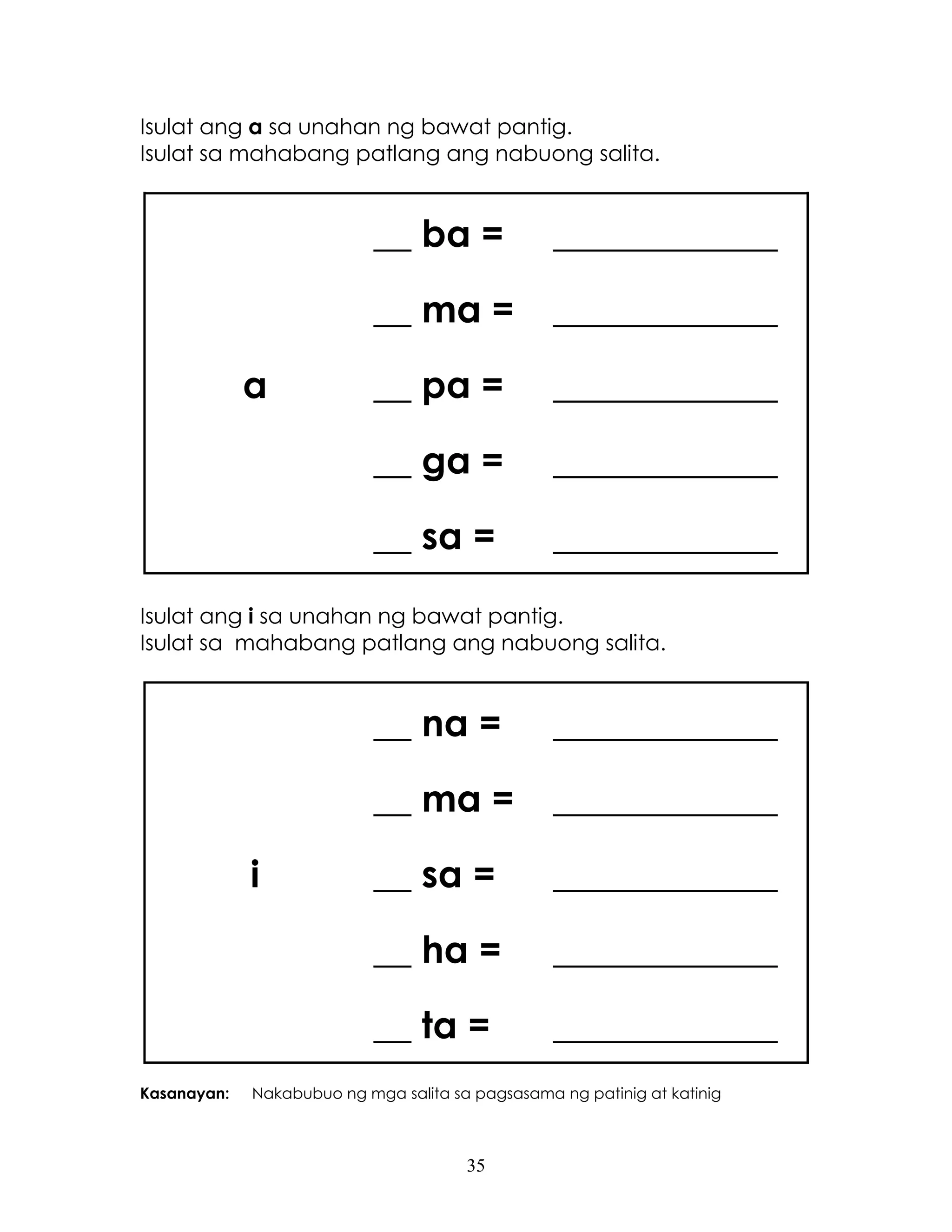 35
Isulat ang a sa unahan ng bawat pantig.
Isulat sa mahabang patlang ang nabuong salita.
a
__ ba = ____________
__ ma = ____________
__ pa = ____________
__ ga = ____________
__ sa = ____________
Isulat ang i sa unahan ng bawat pantig.
Isulat sa mahabang patlang ang nabuong salita.
i
__ na = ____________
__ ma = ____________
__ sa = ____________
__ ha = ____________
__ ta = ____________
Kasanayan: Nakabubuo ng mga salita sa pagsasama ng patinig at katinig
 