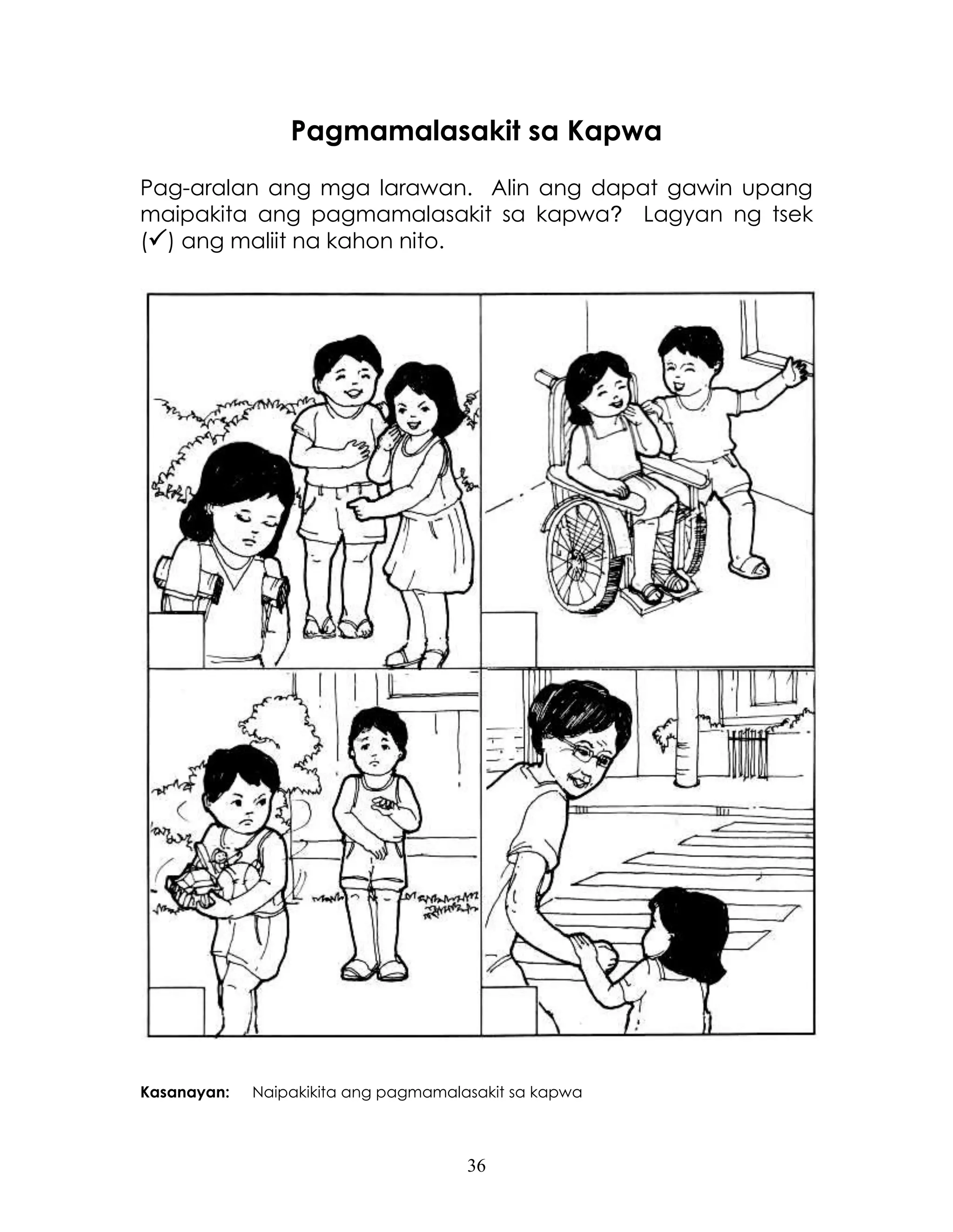 36
Pagmamalasakit sa Kapwa
Pag-aralan ang mga larawan. Alin ang dapat gawin upang
maipakita ang pagmamalasakit sa kapwa? Lagyan ng tsek
() ang maliit na kahon nito.
Kasanayan: Naipakikita ang pagmamalasakit sa kapwa
 
