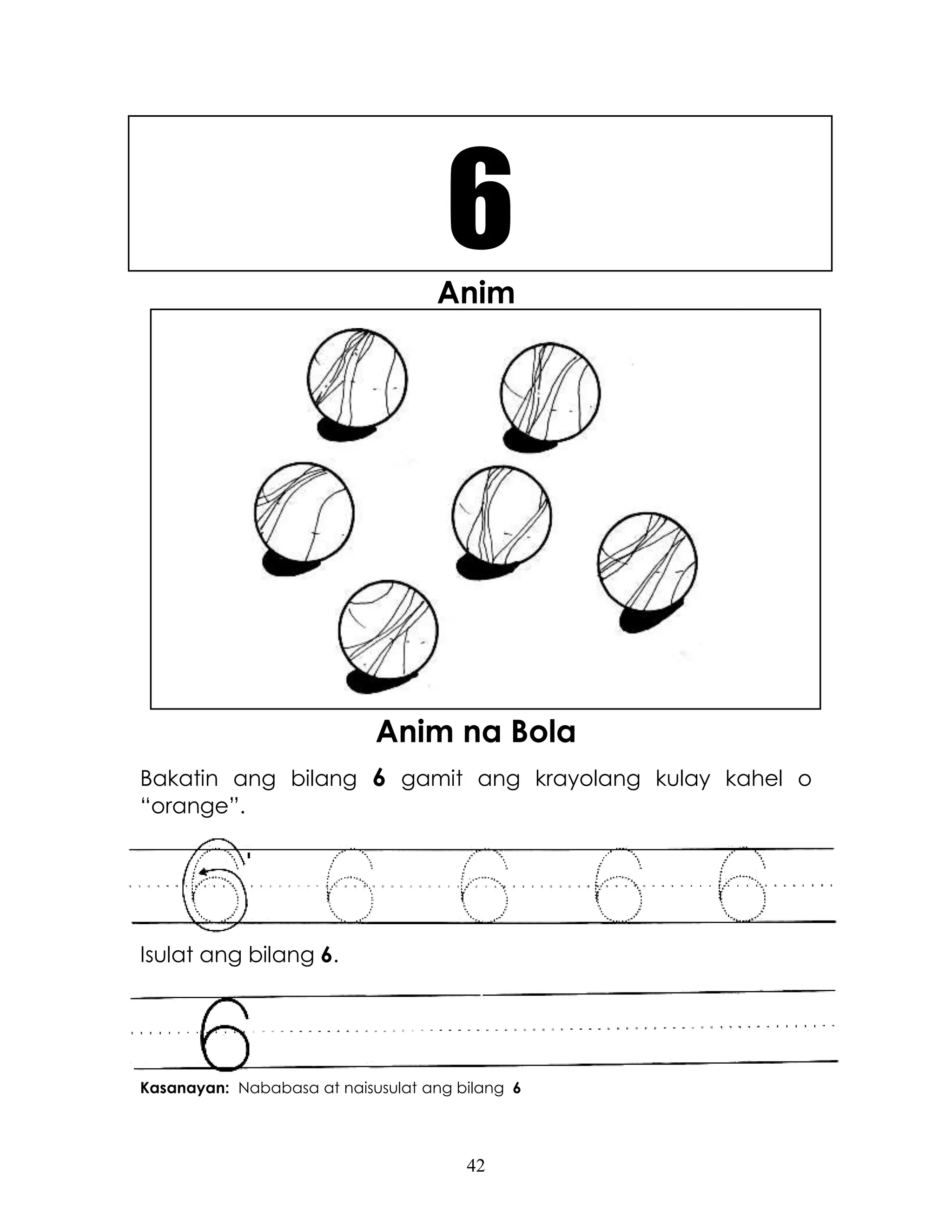 42
Anim
Anim na Bola
Bakatin ang bilang 6 gamit ang krayolang kulay kahel o
“orange”.
Isulat ang bilang 6.
Kasanayan: Nababasa at naisusulat ang bilang 6
6
 