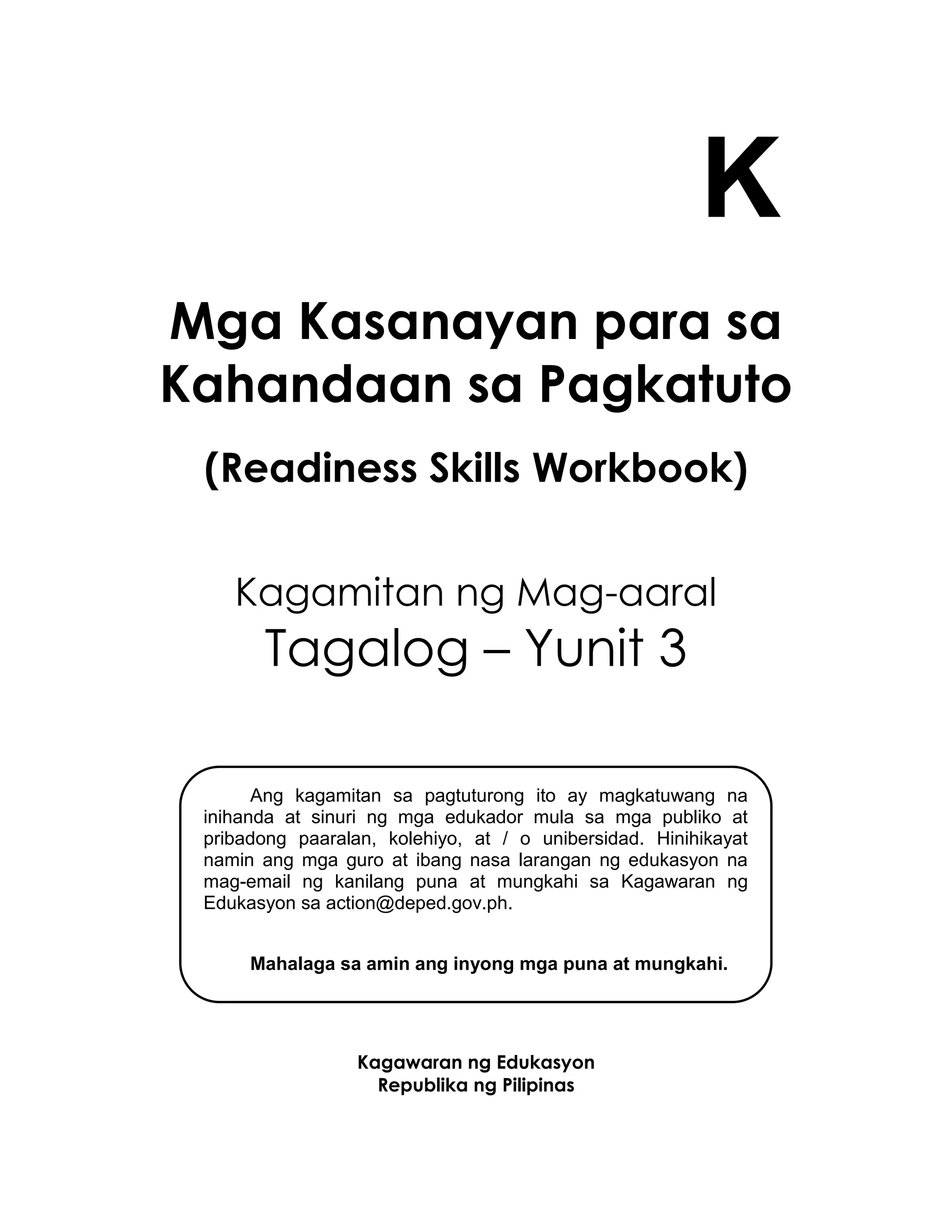 K
Mga Kasanayan para sa
Kahandaan sa Pagkatuto
(Readiness Skills Workbook)
Kagamitan ng Mag-aaral
Tagalog – Yunit 3
Kagawaran ng Edukasyon
Republika ng Pilipinas
Ang kagamitan sa pagtuturong ito ay magkatuwang na
inihanda at sinuri ng mga edukador mula sa mga publiko at
pribadong paaralan, kolehiyo, at / o unibersidad. Hinihikayat
namin ang mga guro at ibang nasa larangan ng edukasyon na
mag-email ng kanilang puna at mungkahi sa Kagawaran ng
Edukasyon sa action@deped.gov.ph.
Mahalaga sa amin ang inyong mga puna at mungkahi.
 