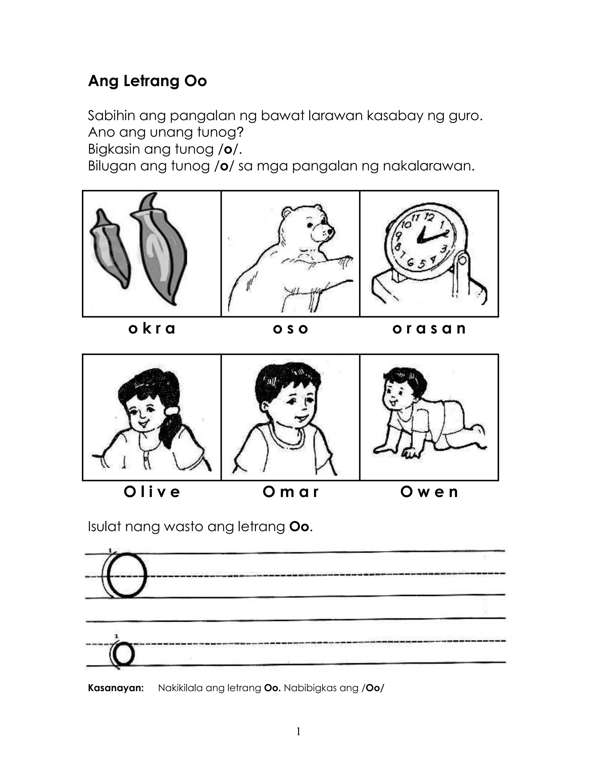 1
Ang Letrang Oo
Sabihin ang pangalan ng bawat larawan kasabay ng guro.
Ano ang unang tunog?
Bigkasin ang tunog /o/.
Bilugan ang tunog /o/ sa mga pangalan ng nakalarawan.
o k r a o s o o r a s a n
O l i v e O m a r O w e n
Isulat nang wasto ang letrang Oo.
Kasanayan: Nakikilala ang letrang Oo. Nabibigkas ang /Oo/
 