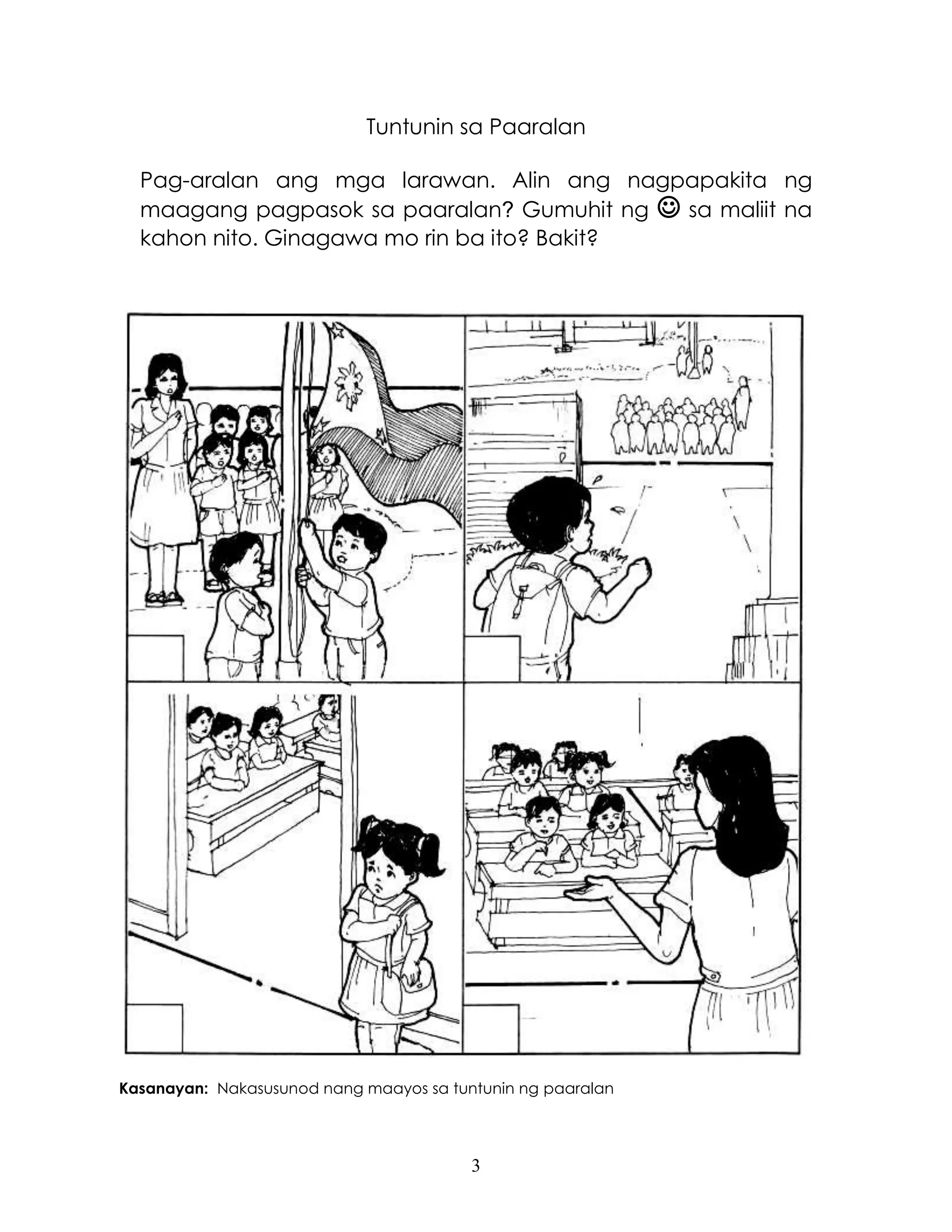 3
Tuntunin sa Paaralan
Pag-aralan ang mga larawan. Alin ang nagpapakita ng
maagang pagpasok sa paaralan? Gumuhit ng  sa maliit na
kahon nito. Ginagawa mo rin ba ito? Bakit?
Kasanayan: Nakasusunod nang maayos sa tuntunin ng paaralan
 