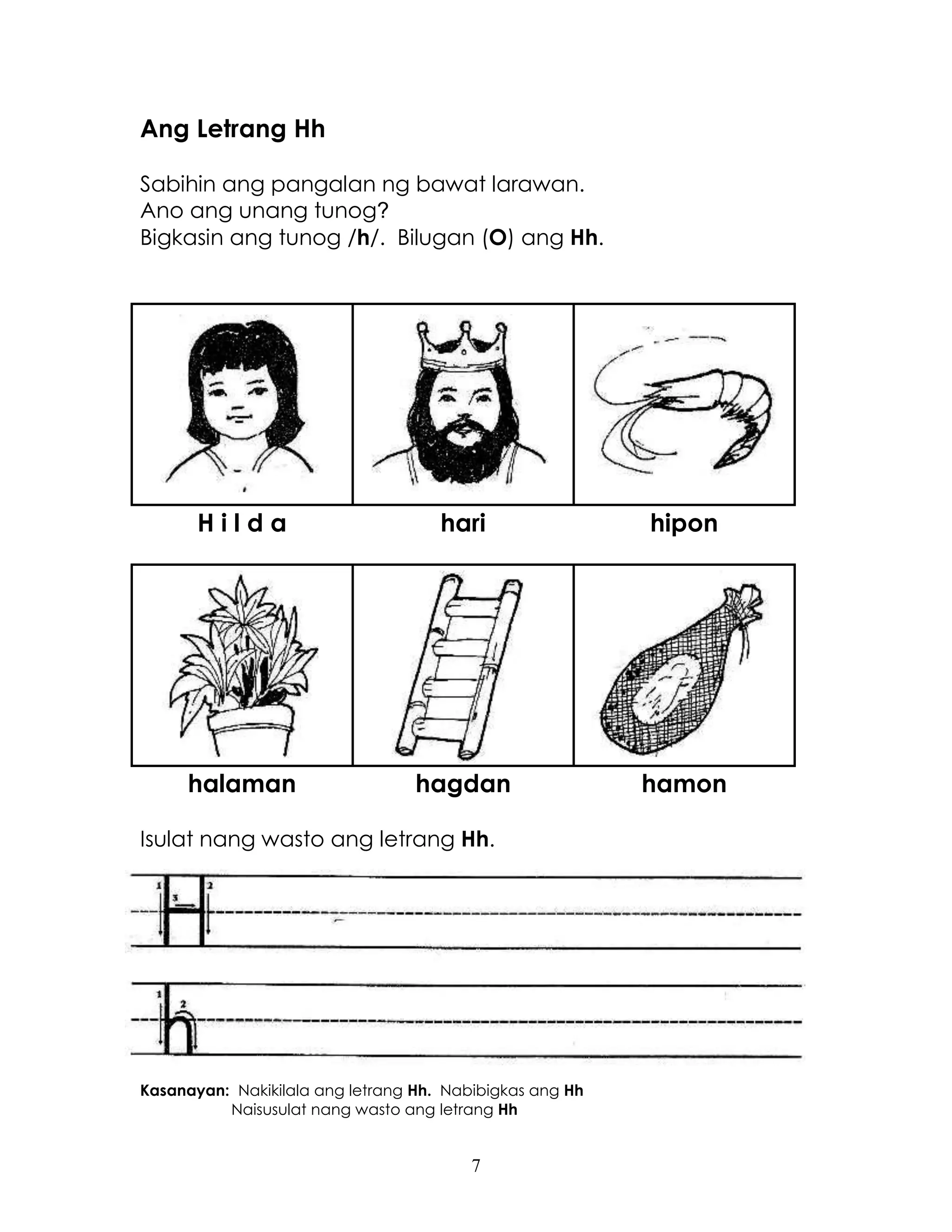 7
Ang Letrang Hh
Sabihin ang pangalan ng bawat larawan.
Ano ang unang tunog?
Bigkasin ang tunog /h/. Bilugan (O) ang Hh.
H i l d a hari hipon
halaman hagdan hamon
Isulat nang wasto ang letrang Hh.
Kasanayan: Nakikilala ang letrang Hh. Nabibigkas ang Hh
Naisusulat nang wasto ang letrang Hh
 