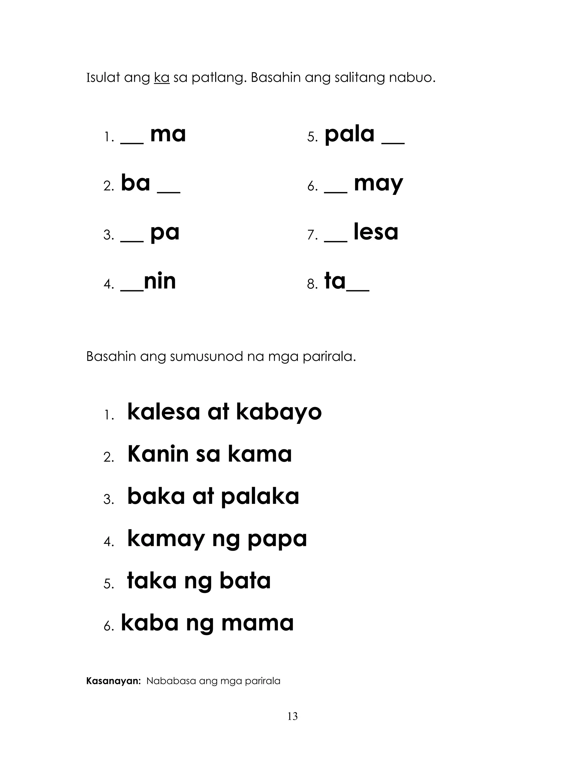 13
Isulat ang ka sa patlang. Basahin ang salitang nabuo.
1. __ ma 5. pala __
2. ba __ 6. __ may
3. __ pa 7. __ lesa
4. __nin 8. ta__
Basahin ang sumusunod na mga parirala.
1. kalesa at kabayo
2. Kanin sa kama
3. baka at palaka
4. kamay ng papa
5. taka ng bata
6. kaba ng mama
Kasanayan: Nababasa ang mga parirala
 