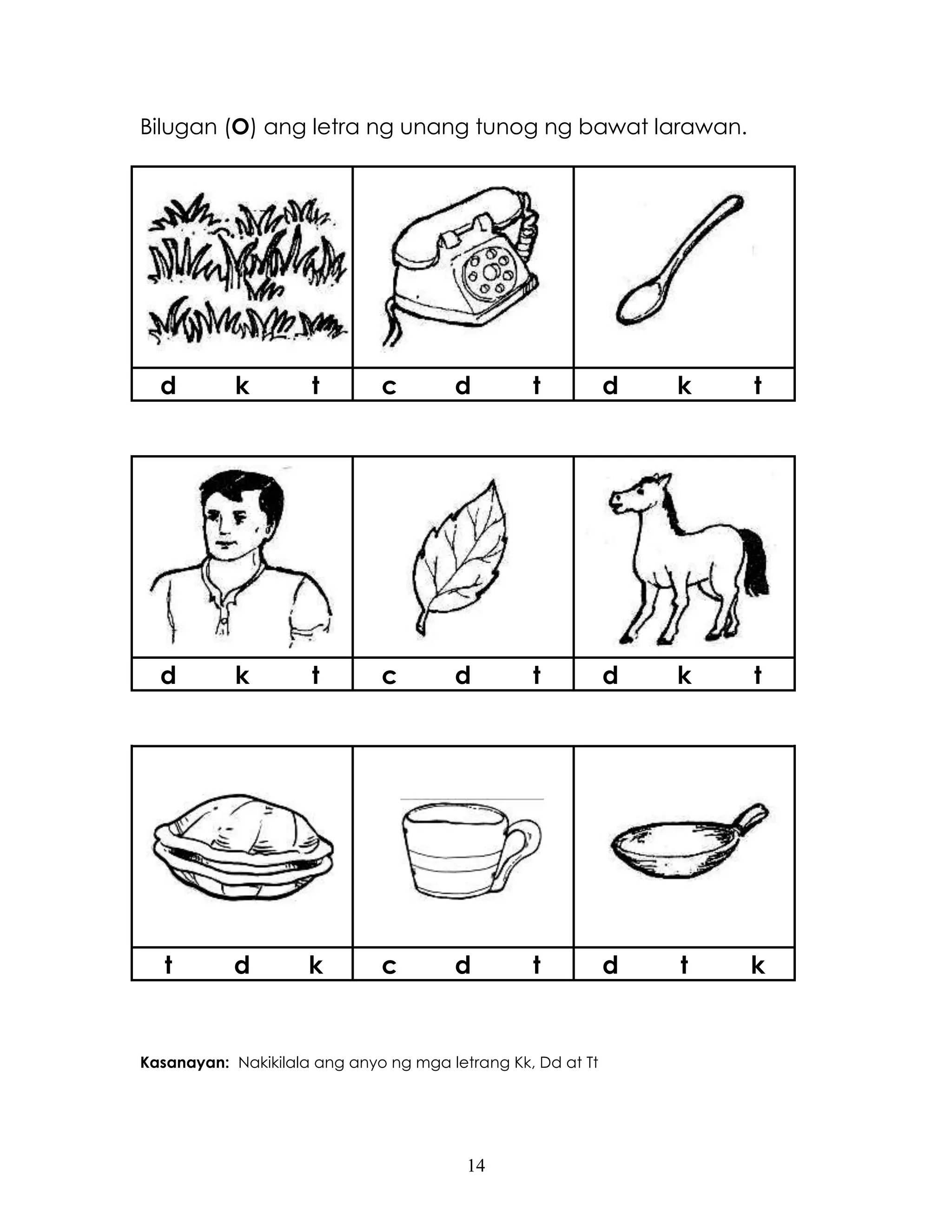 14
Bilugan (O) ang letra ng unang tunog ng bawat larawan.
d k t c d t d k t
d k t c d t d k t
t d k c d t d t k
Kasanayan: Nakikilala ang anyo ng mga letrang Kk, Dd at Tt
 