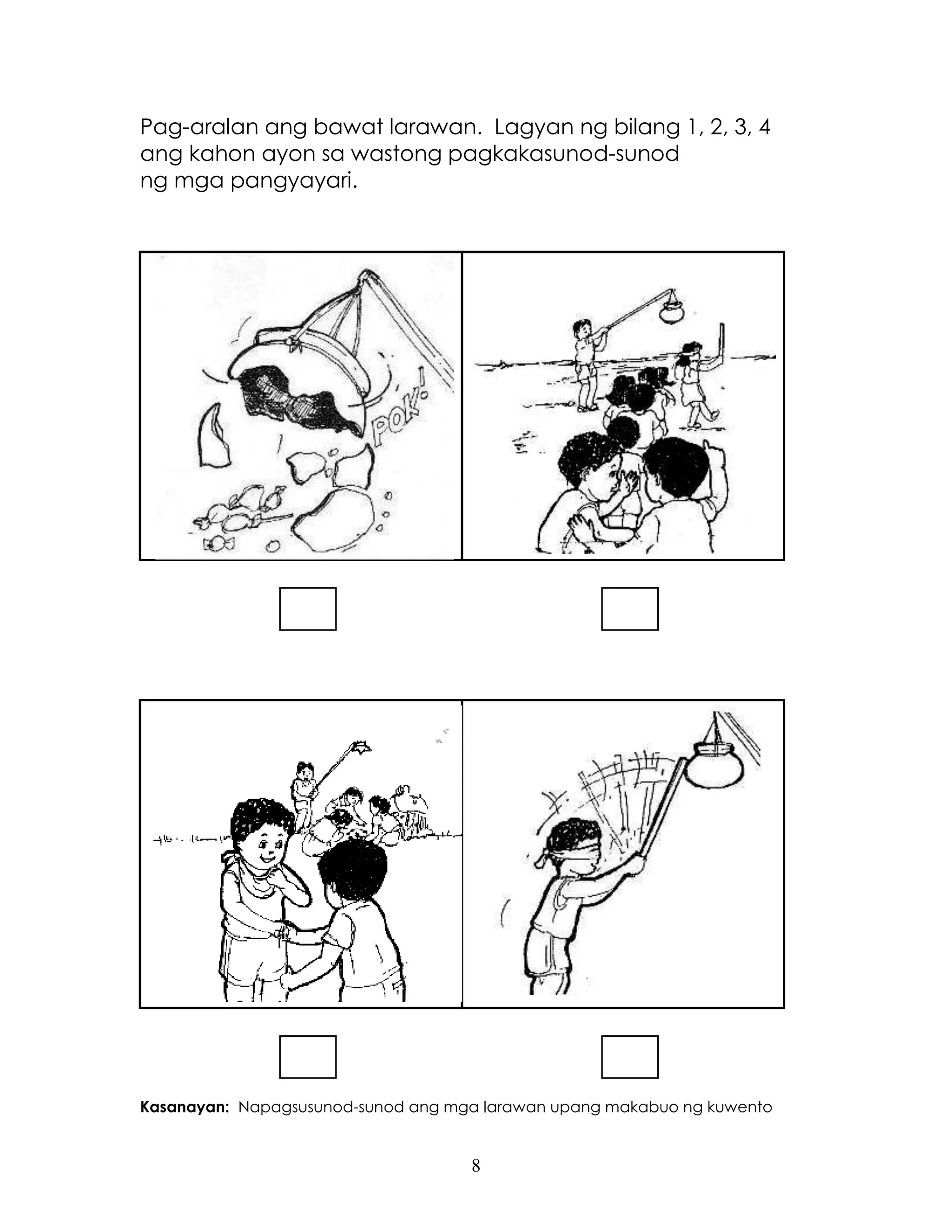 8
Pag-aralan ang bawat larawan. Lagyan ng bilang 1, 2, 3, 4
ang kahon ayon sa wastong pagkakasunod-sunod
ng mga pangyayari.
Kasanayan: Napagsusunod-sunod ang mga larawan upang makabuo ng kuwento
 
