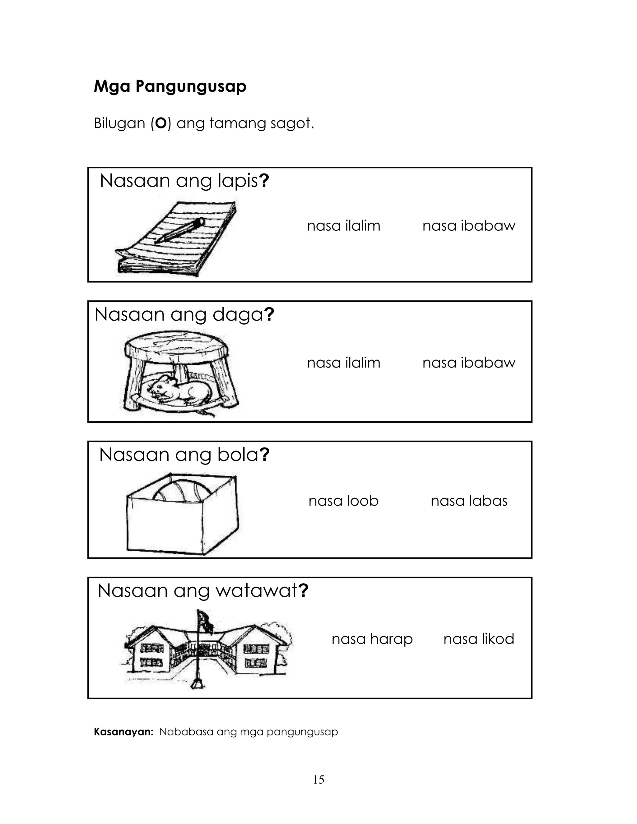 15
Mga Pangungusap
Bilugan (O) ang tamang sagot.
Nasaan ang lapis?
nasa ilalim nasa ibabaw
Nasaan ang daga?
nasa ilalim nasa ibabaw
Nasaan ang bola?
nasa loob nasa labas
Nasaan ang watawat?
nasa harap nasa likod
Kasanayan: Nababasa ang mga pangungusap
 