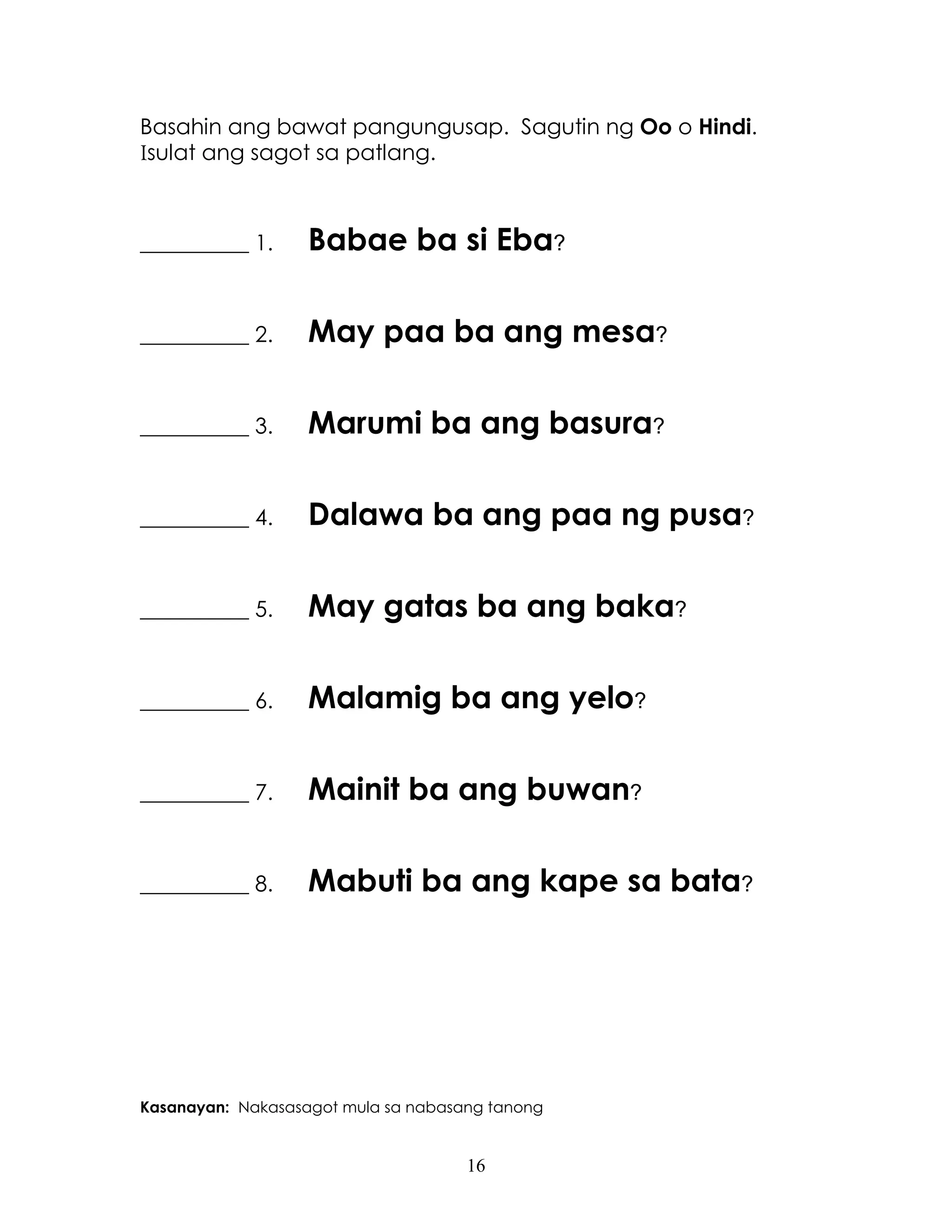 16
Basahin ang bawat pangungusap. Sagutin ng Oo o Hindi.
Isulat ang sagot sa patlang.
__________ 1. Babae ba si Eba?
__________ 2. May paa ba ang mesa?
__________ 3. Marumi ba ang basura?
__________ 4. Dalawa ba ang paa ng pusa?
__________ 5. May gatas ba ang baka?
__________ 6. Malamig ba ang yelo?
__________ 7. Mainit ba ang buwan?
__________ 8. Mabuti ba ang kape sa bata?
Kasanayan: Nakasasagot mula sa nabasang tanong
 