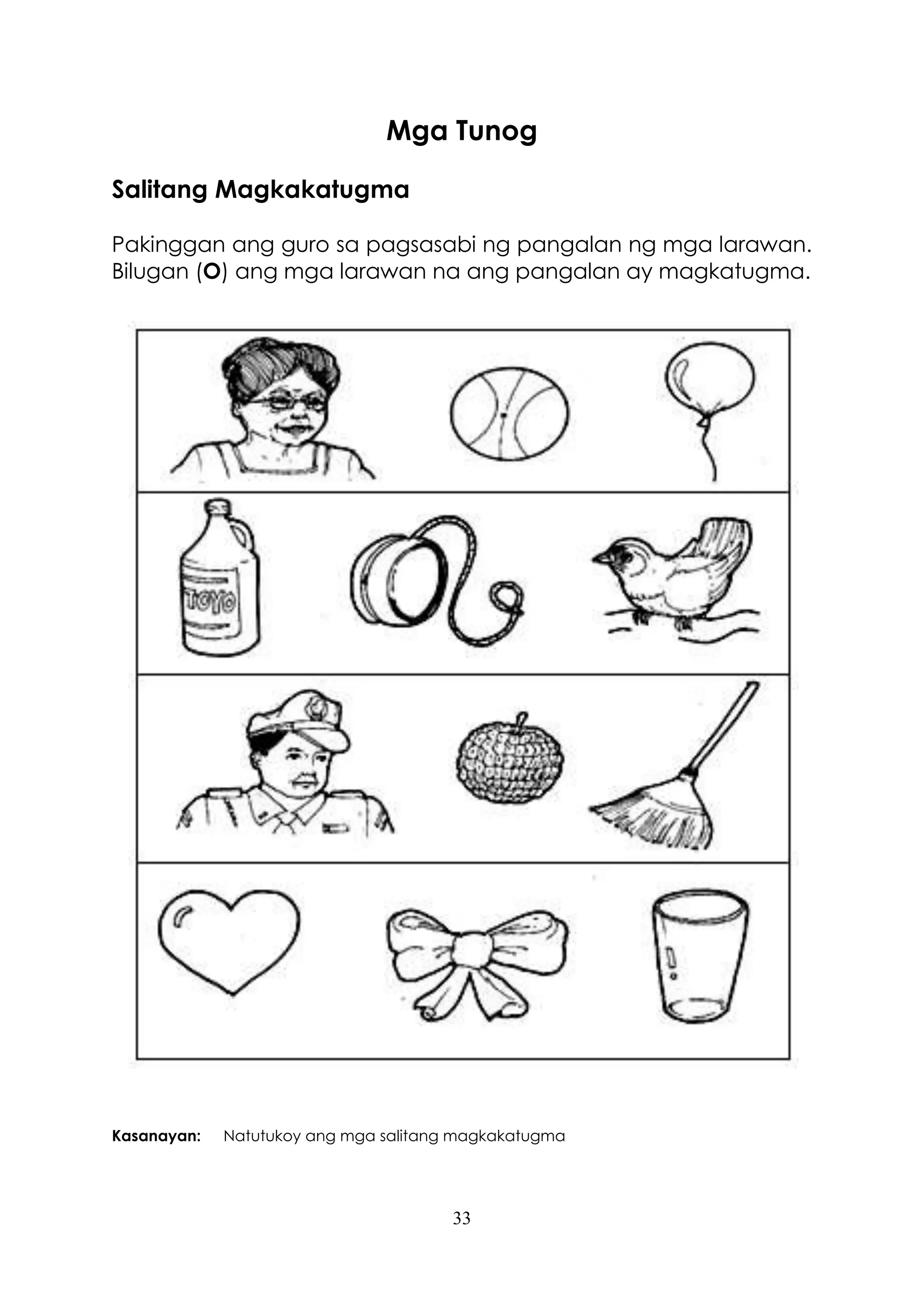 33
Mga Tunog
Salitang Magkakatugma
Pakinggan ang guro sa pagsasabi ng pangalan ng mga larawan.
Bilugan (O) ang mga larawan na ang pangalan ay magkatugma.
Kasanayan: Natutukoy ang mga salitang magkakatugma
 