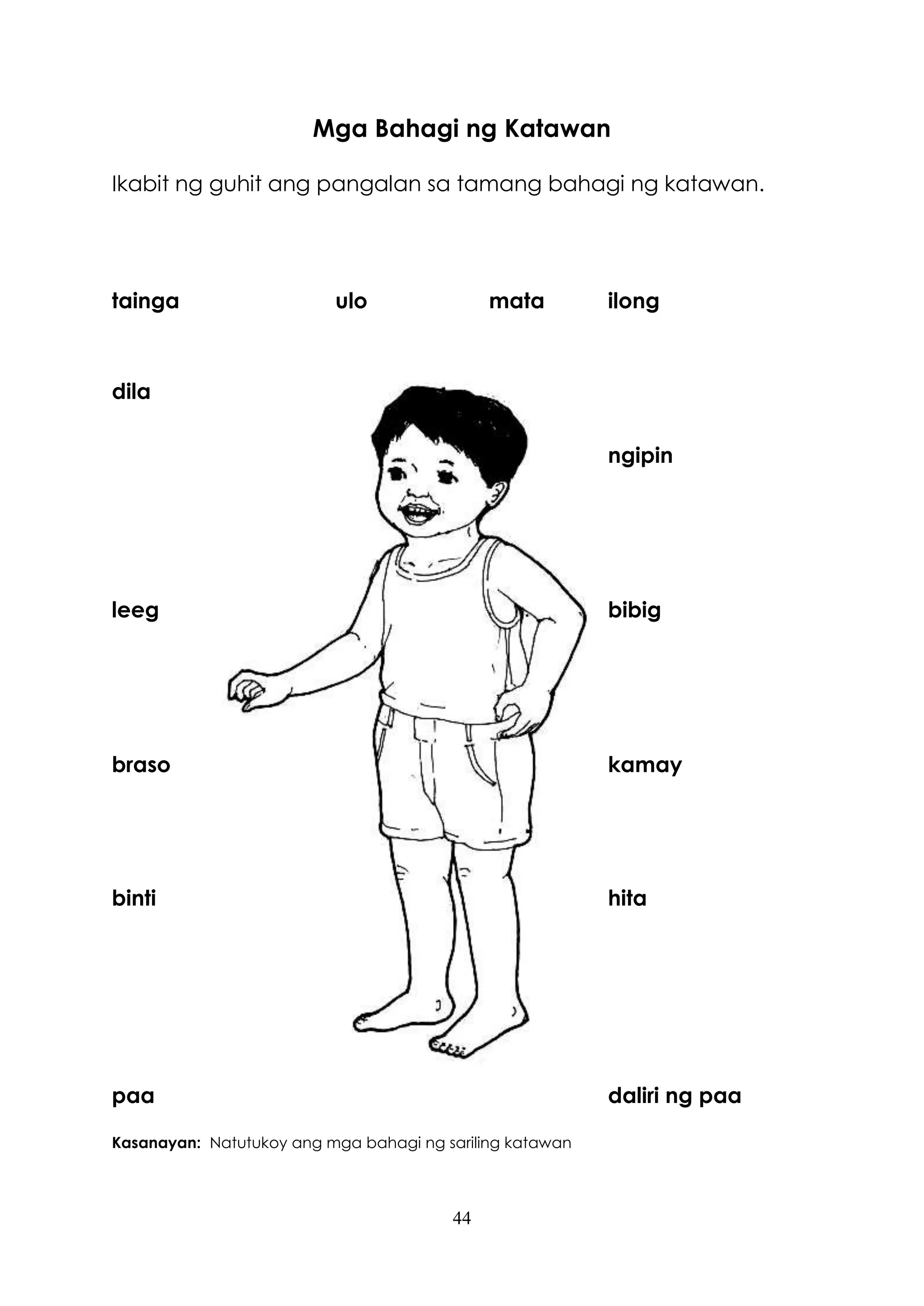 44
Mga Bahagi ng Katawan
Ikabit ng guhit ang pangalan sa tamang bahagi ng katawan.
tainga ulo mata ilong
dila
ngipin
leeg bibig
braso kamay
binti hita
paa daliri ng paa
Kasanayan: Natutukoy ang mga bahagi ng sariling katawan
 