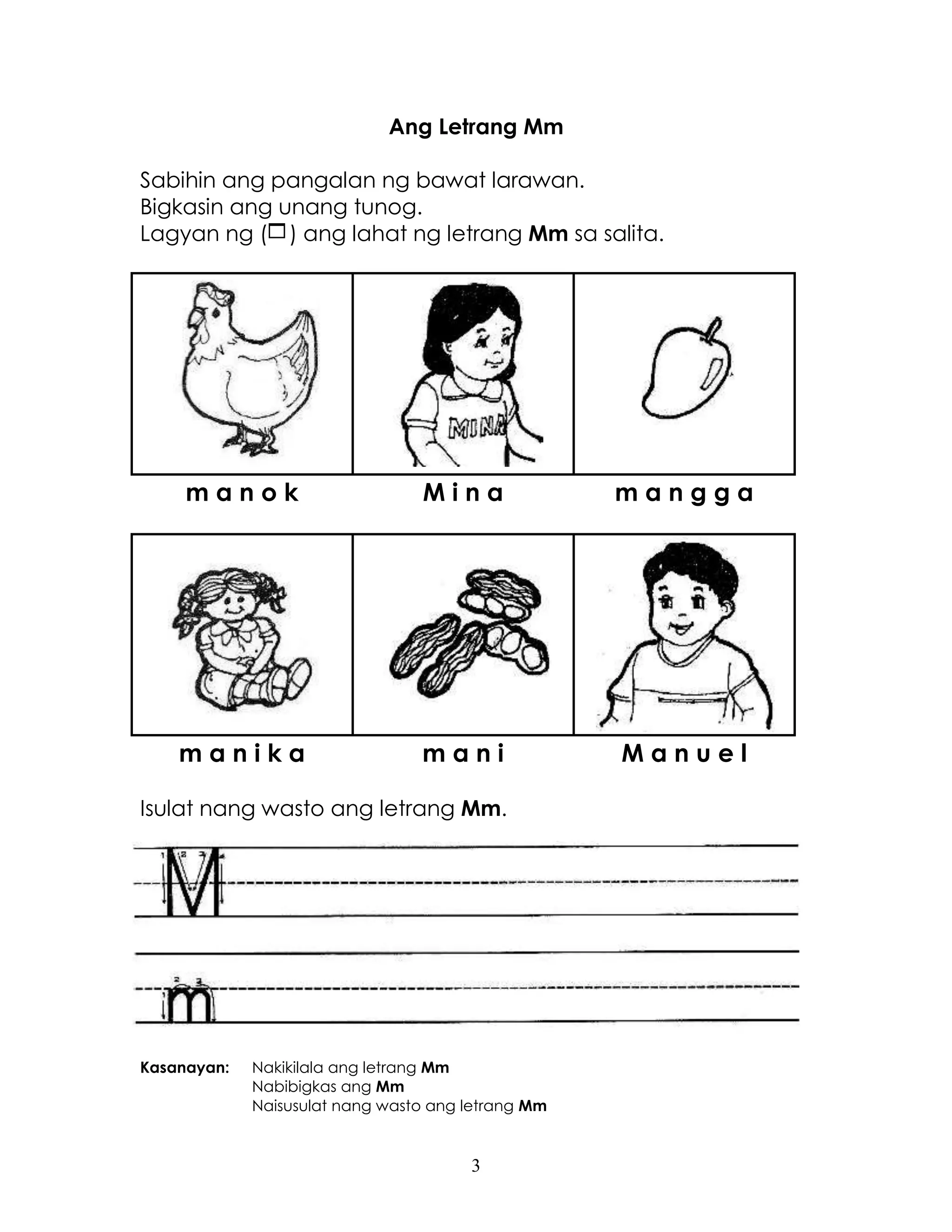 3
Ang Letrang Mm
Sabihin ang pangalan ng bawat larawan.
Bigkasin ang unang tunog.
Lagyan ng () ang lahat ng letrang Mm sa salita.
m a n o k M i n a m a n g g a
m a n i k a m a n i M a n u e l
Isulat nang wasto ang letrang Mm.
Kasanayan: Nakikilala ang letrang Mm
Nabibigkas ang Mm
Naisusulat nang wasto ang letrang Mm
 