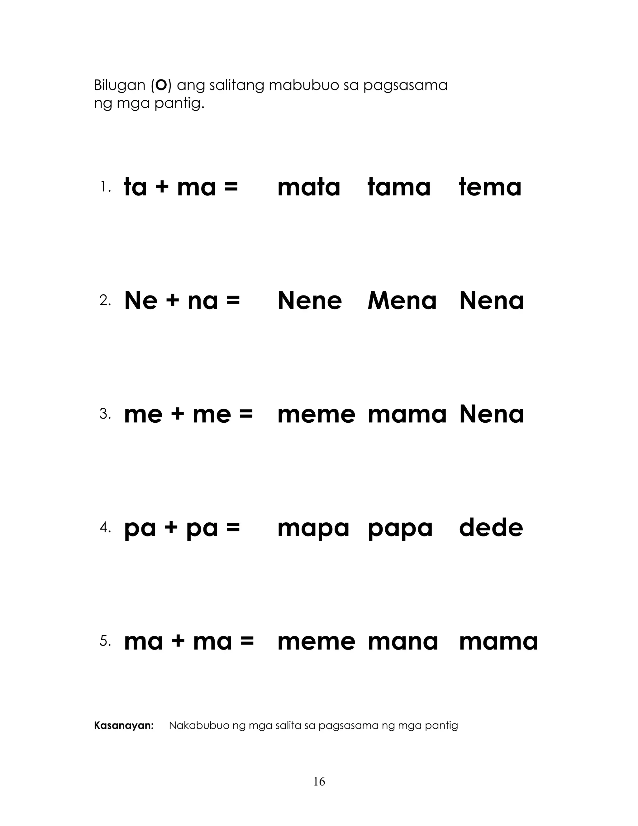16
Bilugan (O) ang salitang mabubuo sa pagsasama
ng mga pantig.
1. ta + ma = mata tama tema
2. Ne + na = Nene Mena Nena
3. me + me = meme mama Nena
4. pa + pa = mapa papa dede
5. ma + ma = meme mana mama
Kasanayan: Nakabubuo ng mga salita sa pagsasama ng mga pantig
 