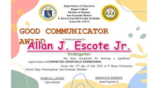 Department of Education
Region V-Bicol
Division of Masbate
San Fernando District
P. BASAS ELEMENTARY SCHOOL
School ID: 113872
GOOD COMMUNICATOR
AWARD is hereby presented to:
has been recognized for showing a significant
improvement in COMMUNICATION/SELF EXPRESSION.
Given this 12th day of July 2023 at P. Basas Elementary
School, Brgy. Pinamoghaan, San Fernando, Masbate
PAMELA G. LETADA
Class Adviser
MARIA FE B. RIMONTE
Head Teacher III
Kindergarten
 