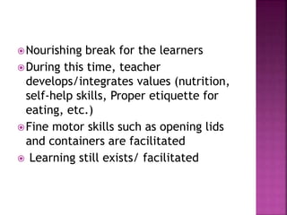 Nourishing break for the learners
During this time, teacher
develops/integrates values (nutrition,
self-help skills, Proper etiquette for
eating, etc.)
Fine motor skills such as opening lids
and containers are facilitated
 Learning still exists/ facilitated
 
