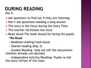  Ask questions to find out if they are listening
 Don’t ask questions needing a long answer
 The story is the focus during the Story Time
 The teacher facilitates the story
 Read aloud.The book should be facing the pupils
*Re-Read
- Modeled reading/read aloud
- Shared reading (Day 3)
- Guided Reading –help me tell the story(when
children already can decode)
- Independent Activity/Reading- Pupils re-tell
the story infront of the class
 