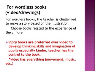 For wordless books, the teacher is challenged
to make a story based on the illustration.
Choose books related to the experience of
the children.
 Story books are preferred over video to
develop thinking skills and imagination of
pupils especially kinder. teacher has the
control to the book.
*video has everything (movement, music,
etc.)
 