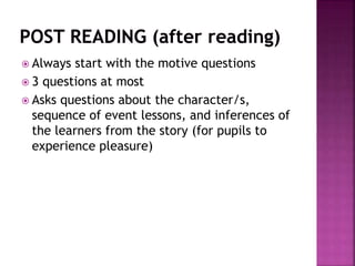  Always start with the motive questions
 3 questions at most
 Asks questions about the character/s,
sequence of event lessons, and inferences of
the learners from the story (for pupils to
experience pleasure)
 