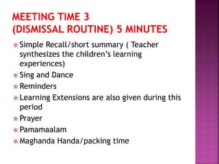  Simple Recall/short summary ( Teacher
synthesizes the children’s learning
experiences)
 Sing and Dance
 Reminders
 Learning Extensions are also given during this
period
 Prayer
 Pamamaalam
 Maghanda Handa/packing time
 