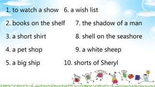 1. to watch a show 6. a wish list
2. books on the shelf 7. the shadow of a man
3. a short shirt 8. shell on the seashore
4. a pet shop 9. a white sheep
5. a big ship 10. shorts of Sheryl
 