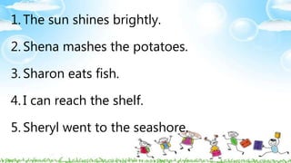 1. The sun shines brightly.
2. Shena mashes the potatoes.
3. Sharon eats fish.
4. I can reach the shelf.
5. Sheryl went to the seashore.
 