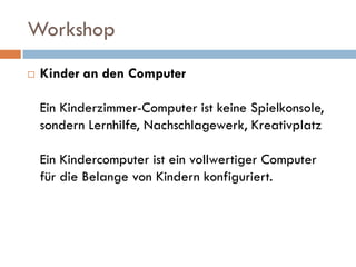 Workshop
   Kinder an den Computer

    Ein Kinderzimmer-Computer ist keine Spielkonsole,
    sondern Lernhilfe, Nachschlagewerk, Kreativplatz

    Ein Kindercomputer ist ein vollwertiger Computer
    für die Belange von Kindern konfiguriert.
 
