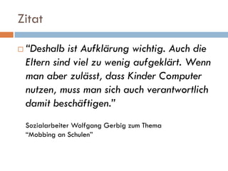 Zitat

   “Deshalb ist Aufklärung wichtig. Auch die
    Eltern sind viel zu wenig aufgeklärt. Wenn
    man aber zulässt, dass Kinder Computer
    nutzen, muss man sich auch verantwortlich
    damit beschäftigen.”
    Sozialarbeiter Wolfgang Gerbig zum Thema
    “Mobbing an Schulen”
 