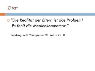 Zitat

   “Die Realität der Eltern ist das Problem!
     Es fehlt die Medienkompetenz.”
    Sendung: arte Yourope am 21. März 2010
 