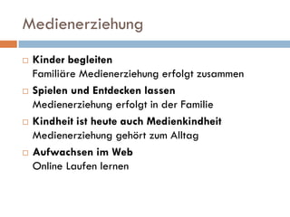 Medienerziehung
   Kinder begleiten
    Familiäre Medienerziehung erfolgt zusammen
   Spielen und Entdecken lassen
    Medienerziehung erfolgt in der Familie
   Kindheit ist heute auch Medienkindheit
    Medienerziehung gehört zum Alltag
   Aufwachsen im Web
    Online Laufen lernen
 