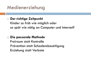 Medienerziehung
   Der richtige Zeitpunkt
    Kinder so früh wie möglich oder
    so spät wie nötig an Computer und Internet?

   Die passende Methode
    Freiraum statt Kontrolle
    Prävention statt Schadensbeseitigung
    Erziehung statt Verbote
 