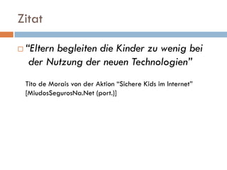 Zitat

   “Eltern begleiten die Kinder zu wenig bei
     der Nutzung der neuen Technologien”
    Tito de Morais von der Aktion “Sichere Kids im Internet”
    [MiudosSegurosNa.Net (port.)]
 