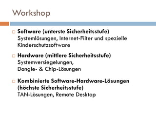Workshop
   Software (unterste Sicherheitsstufe)
    Systemlösungen, Internet-Filter und spezielle
    Kinderschutzsoftware
   Hardware (mittlere Sicherheitsstufe)
    Systemversiegelungen,
    Dongle- & Chip-Lösungen
   Kombinierte Software-Hardware-Lösungen
    (höchste Sicherheitsstufe)
    TAN-Lösungen, Remote Desktop
 