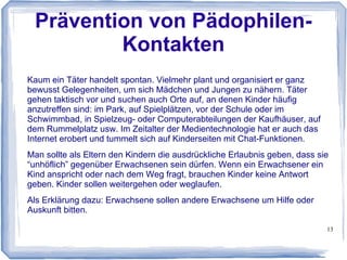 13
Probleme von Kindern und
Heranwachsenden über das Medium
Internet angehen
Oft hört man, dass Kinder nicht mehr so viel lesen. Dies entspricht aber nicht
ganz den Tatsachen. Es mag richtig sein, dass im Bereich Bücher oder
Zeitschriften seit Jahren ein Rückgang feststellbar ist und dafür immer weniger
Geld ausgeben wird (sowohl vom Taschengeld als auch von den Eltern).
Kinder lesen aber trotzdem und zwar im Internet. Und genau hier setzt das
Kinderbildungswerk an. Sich den Zeiten anpassen und der stetig steigenden
Nutzung der elektronischen Medien Rechnung trägt. Damit können Kinder und
deren Eltern deutlich besser erreicht werden.
Zu allen Informationen und Beiträgen auf der Webseite wird es deshalb ein
dazugehörendes Video geben. Dies bedeutet, dass alle Beiträge entweder
kindgerecht oder elterngerecht als Videobeitrag auf der Seite bereit gestellt
werden.
 