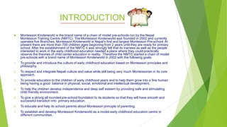 INTRODUCTION
 Montessori Kinderworld is the brand name of a chain of model pre-schools run by the Nepal
Montessori Training Centre (NMTC). The Montessori Kinderworld was founded in 2002 and currently
operates five Branches. Montessori Kinderworld is Nepal’s first and largest Montessori Pre-school. At
present there are more than 700 children ages beginning from 2 years until they are ready for primary
school. After the establishment of the NMTC it was strongly felt that its trainees as well as the people
interested to work in the early childhood education needed a place where they could practically
observe the theories of child center education in reality. Therefore the NMTC started a chain of model
pre-schools with a brand name of Montessori Kinderworld in 2002 with the following goals:
1. To provide and introduce the culture of early childhood education based on Montessori principles and
philosophy.
2. To respect and integrate Nepali culture and value while still being very much Montessorian in its core
approach.
3. To provide education to the children of early childhood years and to help them grow into a fine human
being having a good balance in physical, social, emotional and intellectual development.
4. To help the children develop independence and deep self esteem by providing safe and stimulating
child friendly environment.
5. To give a strong all rounded pre-school foundation to its students so that they will have smooth and
successful transition into primary education.
6. To educate and help its school parents about Montessori principle of parenting.
7. To establish and develop Montessori Kinderworld as a model early childhood education centre in
different communities.
 