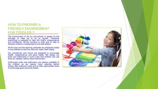 HOW TO PREPARE A
FRIENDLY ENVIRNOMENT
FOR TODDLER ?
The environment of all our pre-schools is based on the
principle of ‘Help me to do by myself’. Therefore
everything is prepared to help the child’s independence
and confidence. All the furniture is child size to help to
develop children’s independence and self esteem.
All the toys and the learning materials are displayed neatly
in low shelves so that the child can reach them easily.
Our procedures and rooms are designed to encourage
health, independence and good habits. We design our
kinks and bathrooms in such a way that children can use
them as needed, without adult intervention.
Child-sized sinks and bathrooms are always available to
the children as we require hand washing before
eating, after bathroom visits and at other appropriate times
to encourage good personal habits.
 
