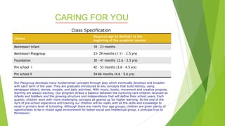CARING FOR YOU
Classes
Required age by Baishak/ at the
beginning of the academic session.
Montessori infant 18 – 23 months
Montessori Playgroup 23- 29 months (1.11 – 2.5 yrs)
Foundation 30 – 41 months (2.6 – 3.5 yrs)
Pre school I 42 – 53 months (3.6 – 4.5 yrs)
Pre school II 54-66 months (4.6 – 5.6 yrs)
Our Playgroup develops many fundamental concepts through play which eventually develops and broaden
with each term of the year. They are gradually introduced to key concepts that build literacy, using
sandpaper letters, stories, models, and daily activities. With music, books, movement and creative projects,
learning are always exciting. Our program strikes a balance between the nurturing care children received as
infants and toddlers and the growing structure and independence that will define their school years. Each
quarter, children work with more challenging concepts all geared up for higher learning. At the end of the
4yrs of pre-school experience and training our children will be ready with all the skills and knowledge to
excel in primary level of schooling. Although there are mainly four age groups, children are given plenty of
opportunities to be in mixed aged environment for better social and intellectual group, a principal true to
Montessori.
Class Specification
 