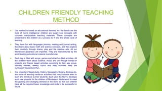 CHILDREN FRIENDLY TEACHING
METHOD
 Our method is based on educational theories. As ‘the hands are the
tools of men’s intelligence’ children are taught new concepts with
concrete manipulative teaching materials. These concepts are
presented to the children as a process to fit into the whole cycle of
learning.
 They have fun with languages phonics, reading and journal writing,
they learn about basic math and science concepts, and they explore
their creativity through drama, play and the creative arts. All our
Montessori apparatus are imported. They are manufactured by the
world leading educational material manufacturer.
 Each day is filled with songs, games and other fun-filled activities. All
the children learn about science, music and art through hands-on
projects and theme based activities according to their age group.
Monthly themes, weekly topics and daily activities keep the
curriculum focused and fun.
 Our projects in Nepal study, History, Geography, Botany, Zoology etc.
are some of learning hands-on activities that many schools want to
learn and introduce to their students. Each year the NMTC develops
such new projects for the children of Montessori Kinderworld to meet
the growing and changing demand of the world so that our children
have all the required basic knowledge and skills to be successful in
future.
 