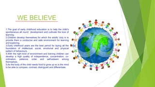 WE BELIEVE
1.The goal of early childhood education is to help the child’s
spontaneous all round development and cultivate the love of
learning.
2.Children develop themselves for which the adults’ duty is to
provide them a conducive and safe environment for learning
and exploring.
3.Early childhood years are the best period for laying all the
foundation of intellectual, social, emotional and physical
pattern of behaviours.
4.With the right kind of environment and training children can
develop a high quality of independence, concentration, co-
ordination, patience, order and self-esteem among
themselves.
5.As the body of the child needs food to grow up so is the mind
to be able to compare, contrast, distinguish and differentiate.
 