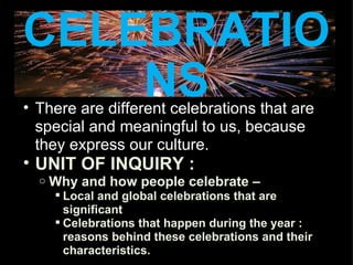 CELEBRATIONS There are different celebrations that are special and meaningful to us, because they express our culture. UNIT OF INQUIRY : Why and how people celebrate –  Local and global celebrations that are significant Celebrations that happen during the year : reasons behind these celebrations and their characteristics. 