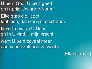 U bent God, U bent goed
en ik prijs Uw grote Naam.
Elke stap die ik zet,
laat zien, dat ik mij niet schaam.
Ik vertrouw op U Heer
en in U vind ik mijn kracht,
want U bent zoveel meer
dan ik ooit zelf had verwacht.
[Elke stap …]
 