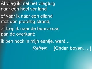 Al vlieg ik met het vliegtuig
naar een heel ver land
of vaar ik naar een eiland
met een prachtig strand,
al loop ik naar de buurvrouw
aan de overkant:
ik ben nooit in mijn eentje, want…
Refrein [Onder, boven, …]
 