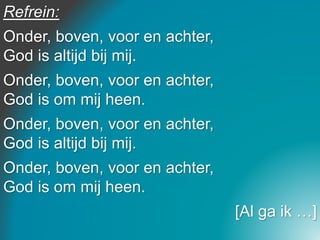 Refrein:
Onder, boven, voor en achter,
God is altijd bij mij.
Onder, boven, voor en achter,
God is om mij heen.
Onder, boven, voor en achter,
God is altijd bij mij.
Onder, boven, voor en achter,
God is om mij heen.
[Al ga ik …]
 