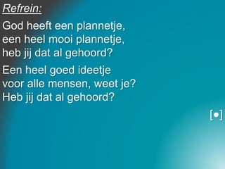 Refrein:
God heeft een plannetje,
een heel mooi plannetje,
heb jij dat al gehoord?
Een heel goed ideetje
voor alle mensen, weet je?
Heb jij dat al gehoord?
[●]
 