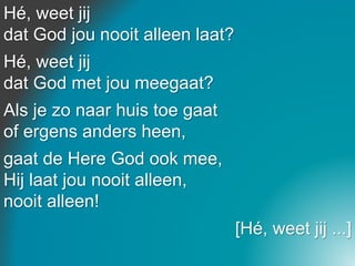 Hé, weet jij
dat God jou nooit alleen laat?
Hé, weet jij
dat God met jou meegaat?
Als je zo naar huis toe gaat
of ergens anders heen,
gaat de Here God ook mee,
Hij laat jou nooit alleen,
nooit alleen!
[Hé, weet jij ...]
 