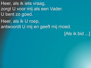 Heer, als ik iets vraag,
zorgt U voor mij als een Vader.
U bent zo goed.
Heer, als ik U roep,
antwoordt U mij en geeft mij moed.
[Als ik bid ...]
 