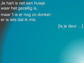 Je hart is net een huisje
waar het gezellig is,
maar 't is er nog zo donker;
er is iets dat ik mis.
[Is je deur …]
 